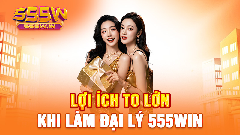 Lợi ích to lớn khi làm đại lý 555win